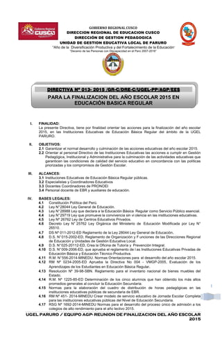 UGEL PARURO / EQUIPO AGPUGEL PARURO / EQUIPO AGPUGEL PARURO / EQUIPO AGPUGEL PARURO / EQUIPO AGP---- REUNION DE FINALIZACION DEL AÑO ESCOLARREUNION DE FINALIZACION DEL AÑO ESCOLARREUNION DE FINALIZACION DEL AÑO ESCOLARREUNION DE FINALIZACION DEL AÑO ESCOLAR
2015201520152015
1
GOBIERNO REGIONAL CUSCO
DIRECCION REGIONAL DE EDUCACION CUSCO
DIRECCIÓN DE GESTION PEDAGOGICA
UNIDAD DE GESTION EDUCATIVA LOCAL DE PARURO
“Año de la Diversificación Productiva y del Fortalecimiento de la Educación”
“Decenio de las Personas con Discapacidad en el Perú 2007-2016”
I. FINALIDAD:
La presente Directiva, tiene por finalidad orientar las acciones para la finalización del año escolar
2015, en las Instituciones Educativas de Educación Básica Regular del ámbito de la UGEL
PARURO.
II. OBJETIVOS:
2.1 Garantizar el normal desarrollo y culminación de las acciones educativas del año escolar 2015.
2.2 Orientar al personal Directivo de las Instituciones Educativas las acciones a cumplir en Gestión
Pedagógica, Institucional y Administrativa para la culminación de las actividades educativas que
garanticen las condiciones de calidad del servicio educativo en concordancia con las políticas
priorizadas y los compromisos de Gestión Escolar.
III. ALCANCES:
3.1 Instituciones Educativas de Educación Básica Regular públicas.
3.2 Especialistas y Coordinadores Educativos
3.3 Docentes Coordinadores de PRONOEI
3.4 Personal docente de EBR y auxiliares de educación.
IV. BASES LEGALES:
4.1 Constitución Política del Perú.
4.2 Ley N°28044 Ley General de Educación.
4.3 Ley N°28988 Ley que declara a la Educación Básica Regular como Servicio Público esencial.
4.4 Ley N°29719 Ley que promueve la convivencia sin vi olencia en las instituciones educativas.
4.5 Ley Nº 26762 Ley de Centros Educativos Privados.
4.6 Decreto Ley N° 25762 Ley Orgánica del Ministerio de Educación Modificada por Ley N°
26510.
4.7 DS Nº 011-2012-ED Reglamento de la Ley 28044 Ley General de Educación.
4.8 D.S. N°015-2002-ED, Reglamento de Organización y F unciones de las Direcciones Regional
de Educación y Unidades de Gestión Educativa Local.
4.9 D.S. N°025-20112-ED, Crea la Oficina de Tutoría y Prevención Integral.
4.10 D.S. N°009-2006-ED, que aprueba el reglamento de l as Instituciones Educativas Privadas de
Educación Básica y Educación Técnico Productiva.
4.11 R.M. N°556-2014-MINEDU. Normas Orientaciones para el desarrollo del año escolar 2015.
4.12 RM Nº 0234-2005-ED Aprueba la Directiva No 004 - VMGP-2005, Evaluación de los
Aprendizajes de los Estudiantes en Educación Básica Regular.
4.13 Resolución Nº 39-98-SBN. Reglamento para el inventario nacional de bienes muebles del
Estado.
4.14 R.M. Nº 1225-85-ED Determinación de los cinco alumnos que han obtenido los más altos
promedios generales al concluir la Educación Secundaria.
4.15 Normas para la elaboración del cuadro de distribución de horas pedagógicas en las
instituciones educativas públicas de secundaria de EBR.
4.16 RM Nº 451- 2014-MINEDU Crear modelo de servicio educativo de Jornada Escolar Completa
para las instituciones educativas públicas del Nivel de Educación Secundaria.
4.17 RSG Nº 1692-2014-MINEDU Normas para el desarrollo del proceso único de admisión a los
colegios de alto rendimiento para el año lectivo 2015.
DIRECTIVA NºDIRECTIVA NºDIRECTIVA NºDIRECTIVA Nº 013013013013---- 2012012012015555 /GR/GR/GR/GR----C/DREC/DREC/DREC/DRE----C/UGELC/UGELC/UGELC/UGEL----PP/AGP/EPP/AGP/EPP/AGP/EPP/AGP/EEEEESSSS
PARA LA FINALIZACION DEL AÑO ESCOLAR 2015 EN
EDUCACIÓN BASICA REGULAR
 