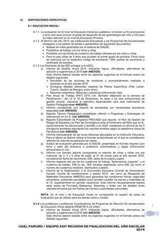 UGEL PARURO / EQUIPO AGPUGEL PARURO / EQUIPO AGPUGEL PARURO / EQUIPO AGPUGEL PARURO / EQUIPO AGP---- REUNION DE FINALIZACION DEL AÑO ESCOLARREUNION DE FINALIZACION DEL AÑO ESCOLARREUNION DE FINALIZACION DEL AÑO ESCOLARREUNION DE FINALIZACION DEL AÑO ESCOLAR
2015201520152015
3
VI. DISPOSICIONES ESPECIFICAS
6.1 EDUCACION INICIAL:
6.1.1. La evaluación en el nivel de Educación Inicial es cualitativa, no tienen un fin promocional
y sirve solo para conocer el grado de desarrollo de los aprendizajes del niño y niña para
su mejor atención en el nivel de Educación Primaria.
6.1.2. Al término del año 2015, las instituciones Educativas y los Programas No Escolarizados
entregaran a los padres de familia o apoderados los siguientes documentos:
• Boletas de notas generadas por el sistema de SIAGIE.
• Portafolios de trabajo con los niños y niñas
• Portafolio con las fichas de cuaderno de trabajo utilizado por los niños y niñas
• Para el caso niñas de 5 años que acceden al primer grado de primaria: Ficha única
de matrícula con el respectivo código de estudiante / DNI, partida de nacimiento y
certificado de estudios.
6.1.3 Los Directores de las IIEE entregar a la UGEL:
a) Informe de Gestión Anual 2015. Indicando logros, dificultades, alternativas de
solución y sugerencias al 2016 (ver ANEXOS)
Este informe deberá resaltar entre los aspectos sugeridos en el formato anexo los
detalles siguientes:
Resultado de las acciones de monitoreo y acompañamiento realizado a
docentes en el año escolar 2015
Consignar detalles relevantes respecto de Planes Específicos (Plan Lector,
Tutoría, Gestión de Riesgos, entre otros).
Resumen estadístico: Matricula y asistencia (información real).
b) Plan Anual de Trabajo (PAT) 2016 (1er. Borrador elaborado en la semana de
Planificación / del 14 al 18 de Diciembre), en base a los seis compromisos de
gestión escolar, utilizando el aplicativo especializado para este instrumento de
Gestión Pedagógica(ver ANEXOS).
c) Informe consignando una relación de estudiantes con necesidades educativas
especiales (ver ANEXOS)
d) Reporte Técnico Pedagógico consolidado referido a Programas y Estrategias de
intervención en la I.E. (ver ANEXOS)
e) Reporte Consolidado de Programa PREVAED que resume el Plan de Gestión de
Riesgo de Desastre y el Plan de Contingencia ante el Fenómeno del Niño que la I.E.
oportunamente ha estructurado y remitido a la UGEL resaltando el informe de los 5
simulacros escolares adjuntando los reportes emitidos según la plataforma virtual de
PeruEduca (ver ANEXOS)
f) Informe mensualizado de las horas efectivas ejecutadas en la Institución Educativa.
Para el efecto se deberá utilizar el formato acostumbrado en el que se consideraran
además los días de recuperación de clases.
g) Acta(s) de evaluación generada por el SIAGIE; presentado en formato impreso (con
firma y sello del director/a o profesor/a coordinadora) y digital (Información
almacenada en Cd).
h) Informe con formato adjunto consignando la relación de niños y niñas con pre
matricula, de 3, 4 y 5 años de edad, al 31 de marzo para el año escolar 2016,
considerando fecha de nacimiento, DNI, datos de la madre y padre.
i) Informe respecto del uso de los cuadernos de trabajo “Aprendemos Jugando”, y el
cuaderno de trabajo EIB en las IIEE Iniciales registradas como EIB, así como el
número de cuadernos recibidos, distribuidos y saldos.
j) Informe de la Organización a la Comunidad Educativa (Comité de Alimentación
Escolar, Comité de mantenimiento y veedor 2016 así como de Recepción de
Materiales Educativos MINEDU) para garantizar las condiciones físicas, seguridad
alimentaria, ambientes saludables como también cautelar los bienes y materiales de
la I.E. especialmente en período vacacional. Este informe necesariamente deberá
estar anexo de Formatos Qaliwarma, Wasichay y Actas con los detalles antes
referidos firmados por los Padres de Familia y autoridades comunales.
NOTA: En el ciclo I de Educación Inicial no corresponde el registro de actas de
Evaluación que se utilizan para los demás ciclos o niveles.
6.1.4 Los profesores y profesoras Coordinadoras de Programas de Atención No escolarizados
de Educación Inicial deberán REMITIR A LA UGEL:
a) Informe de Gestión Anual 2015. Indicando logros, dificultades, alternativas de
solución y sugerencias al 2016 (ver ANEXOS)
Este informe deberá resaltar entre los aspectos sugeridos en el formato anexo los
detalles siguientes:
 