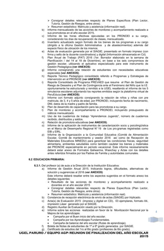 UGEL PARURO / EQUIPO AGPUGEL PARURO / EQUIPO AGPUGEL PARURO / EQUIPO AGPUGEL PARURO / EQUIPO AGP---- REUNION DE FINALIZACION DEL AÑO ESCOLARREUNION DE FINALIZACION DEL AÑO ESCOLARREUNION DE FINALIZACION DEL AÑO ESCOLARREUNION DE FINALIZACION DEL AÑO ESCOLAR
2015201520152015
4
Consignar detalles relevantes respecto de Planes Específicos (Plan Lector,
Tutoría, Gestión de Riesgos, entre otros).
Resumen estadístico: Matricula y asistencia (información real).
b) Informe mensualizado de las acciones de monitoreo y acompañamiento realizado a
sus promotoras en el año escolar 2015,
c) Informe de las horas efectivas ejecutadas en los PRONOEI a su cargo,
considerando los días de recuperación de clases, mensualizado.
d) Inventario actualizado según formato de los bienes de los programas a su cargo
(dirigido a la oficina Gestión Administrativa y de abastecimientos) además del
espacio físico de ubicación de los mismos.
e) Actas de evaluación generada por el SIAGIE; presentado en formato impreso (con
firma y sello de la docente coordinadora) y digital (Información almacenada en Cd).
f) Plan Anual de Trabajo (PAT) 2016 (1er. Borrador elaborado en la semana de
Planificación / del 14 al 18 de Diciembre), en base a los seis compromisos de
gestión escolar, utilizando el aplicativo especializado para este instrumento de
Gestión Pedagógica (ver ANEXOS)
g) Informe consignando una relación de estudiantes con necesidades educativas
especiales (ver ANEXOS).
h) Reporte Técnico Pedagógico consolidado referido a Programas y Estrategias de
intervención en el PRONOIE (ver ANEXOS)
i) Reporte Consolidado de Programa PREVAED que resume el Plan de Gestión de
Riesgo de Desastre y el Plan de Contingencia ante el Fenómeno del Niño que la I.E.
oportunamente ha estructurado y remitido a la UGEL resaltando el informe de los 5
simulacros escolares adjuntando los reportes emitidos según la plataforma virtual de
PeruEduca (ver ANEXOS)
j) Informe con formato adjunto consignando la relación de niños y niñas con pre
matricula, de 3, 4 y 5 años de edad, por PRONOEI, incluyendo fecha de nacimiento,
DNI, datos de la madre y padre de familia.
k) Plan de desarrollo de capacitación para las promotoras a su cargo.
l) Plan de monitoreo y acompañamiento a PRONOEI, incluyendo presupuesto de
viáticos mensualizado.
m) Uso de los cuadernos de trabajo “Aprendemos Jugando”, número de cuadernos
recibido, distribuidos y saldos.
n) Relación de promotora educativas (ver ANEXOS).
o) Informe de la aplicación de instrumentos de caracterización socio y psicolingüística
en el Marco de Desempeño Regional N° 19 de Los pro gramas registradas como
EIB y EIRL.
p) Informe de la Organización a la Comunidad Educativa (Comité de Alimentación
Escolar, Comité de mantenimiento y veedor 2016 así como de Recepción de
Materiales Educativos MINEDU) para garantizar las condiciones físicas, seguridad
alimentaria, ambientes saludables como también cautelar los bienes y materiales
del PRONOIE especialmente en período vacacional. Este informe necesariamente
deberá estar anexo de Formatos Qaliwarma, Wasichay y Actas con los detalles
antes referidos firmados por los Padres de Familia y autoridades comunales.
6.2 EDUCACION PRIMARIA:
6.3.1. Del profesor (a) de aula a la Dirección de la Institución Educativa:
a) Informe de Gestión Anual 2015. Indicando logros, dificultades, alternativas de
solución y sugerencias al 2016 (ver ANEXOS)
Este informe deberá resaltar entre los aspectos sugeridos en el formato anexo los
detalles siguientes:
Resultado de las acciones de monitoreo y acompañamiento realizado a
docentes en el año escolar 2015
Consignar detalles relevantes respecto de Planes Específicos (Plan Lector,
Tutoría, Gestión de Riesgos, entre otros).
Resumen estadístico: Matricula y asistencia (información real).
b) Constancia de recepción electrónica de envío de actas (SIAGIE) por triplicado.
c) Acta(s) de Evaluación 2015 (impreso y digital en CD), 03 ejemplares, formato A4,
impresión Láser generado por el SIAGIE.
d) Registro Auxiliar de Evaluación visado por la Dirección.
e) Informe sobre las acciones realizadas en favor de la Movilización Nacional por la
Mejora de los aprendizajes:
• Campaña por el Buen inicio del año escolar.
• Campaña por los Aprendizajes Fundamentales.
• Campaña de balance del año escolar (Rutas de aprendizaje).
f) Boleta de Notas de estudiantes de 1ª a 6ª grado generados por SIAGIE.
g) Certificado de estudios del 1ro al 6to grado (profesores de 6to grado).
 