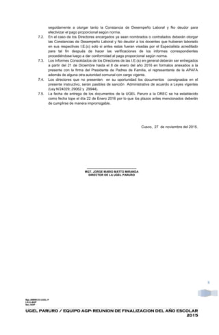 UGEL PARURO / EQUIPO AGPUGEL PARURO / EQUIPO AGPUGEL PARURO / EQUIPO AGPUGEL PARURO / EQUIPO AGP---- REUNION DE FINALIZACION DEL AÑO ESCOLARREUNION DE FINALIZACION DEL AÑO ESCOLARREUNION DE FINALIZACION DEL AÑO ESCOLARREUNION DE FINALIZACION DEL AÑO ESCOLAR
2015201520152015
8
seguidamente a otorgar tanto la Constancia de Desempeño Laboral y No deudor para
efectivizar el pago proporcional según norma.
7.2. En el caso de los Directores encargados ya sean nombrados o contratados deberán otorgar
las Constancias de Desempeño Laboral y No deudor a los docentes que hubieran laborado
en sus respectivas I.E.(s) solo si antes estas fueran visadas por el Especialista acreditado
para tal fin después de hacer las verificaciones de los informes correspondientes
procediéndose luego a dar conformidad al pago proporcional según norma.
7.3. Los Informes Consolidados de los Directores de las I.E.(s) en general deberán ser entregados
a partir del 21 de Diciembre hasta el 8 de enero del año 2016 en formatos anexados a la
presente con la firma del Presidente de Padres de Familia, el representante de la APAFA
además de alguna otra autoridad comunal con cargo vigente.
7.4. Los directores que no presenten en su oportunidad los documentos consignados en el
presente instructivo, serán pasibles de sanción Administrativa de acuerdo a Leyes vigentes
(Ley N°24029; 29062 y 29944).
7.5. La fecha de entrega de los documentos de la UGEL Paruro a la DREC se ha establecido
como fecha tope el día 22 de Enero 2016 por lo que los plazos antes mencionados deberán
de cumplirse de manera improrrogable.
Cusco, 27 de noviembre del 2015.
----------------------------------------------------
MGT. JORGE MARIO MATTO MIRANDA
DIRECTOR DE LA UGEL PARURO
Mgt.JMMMC/D-UGEL-P
LVJ/J-AGP
Sec./AGP
 
