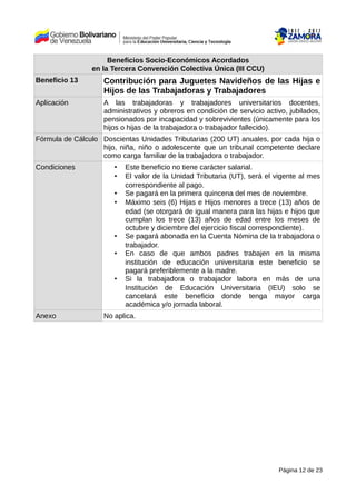 Beneficios Socio-Económicos Acordados
en la Tercera Convención Colectiva Única (III CCU)
Beneficio 13 Contribución para Juguetes Navideños de las Hijas e
Hijos de las Trabajadoras y Trabajadores
Aplicación A las trabajadoras y trabajadores universitarios docentes,
administrativos y obreros en condición de servicio activo, jubilados,
pensionados por incapacidad y sobrevivientes (únicamente para los
hijos o hijas de la trabajadora o trabajador fallecido).
Fórmula de Cálculo Doscientas Unidades Tributarias (200 UT) anuales, por cada hija o
hijo, niña, niño o adolescente que un tribunal competente declare
como carga familiar de la trabajadora o trabajador.
Condiciones • Este beneficio no tiene carácter salarial.
• El valor de la Unidad Tributaria (UT), será el vigente al mes
correspondiente al pago.
• Se pagará en la primera quincena del mes de noviembre.
• Máximo seis (6) Hijas e Hijos menores a trece (13) años de
edad (se otorgará de igual manera para las hijas e hijos que
cumplan los trece (13) años de edad entre los meses de
octubre y diciembre del ejercicio fiscal correspondiente).
• Se pagará abonada en la Cuenta Nómina de la trabajadora o
trabajador.
• En caso de que ambos padres trabajen en la misma
institución de educación universitaria este beneficio se
pagará preferiblemente a la madre.
• Si la trabajadora o trabajador labora en más de una
Institución de Educación Universitaria (IEU) solo se
cancelará este beneficio donde tenga mayor carga
académica y/o jornada laboral.
Anexo No aplica.
Página 12 de 23
 