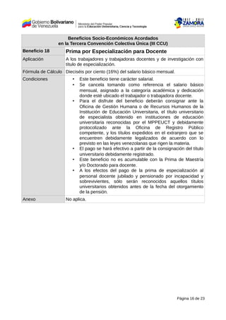 Beneficios Socio-Económicos Acordados
en la Tercera Convención Colectiva Única (III CCU)
Beneficio 18 Prima por Especialización para Docente
Aplicación A los trabajadores y trabajadoras docentes y de investigación con
título de especialización.
Fórmula de Cálculo Dieciséis por ciento (16%) del salario básico mensual.
Condiciones • Este beneficio tiene carácter salarial.
• Se cancela tomando como referencia el salario básico
mensual, asignado a la categoría académica y dedicación
donde esté ubicado el trabajador o trabajadora docente.
• Para el disfrute del beneficio deberán consignar ante la
Oficina de Gestión Humana o de Recursos Humanos de la
Institución de Educación Universitaria, el título universitario
de especialista obtenido en instituciones de educación
universitaria reconocidas por el MPPEUCT y debidamente
protocolizado ante la Oficina de Registro Público
competente, y los títulos expedidos en el extranjero que se
encuentren debidamente legalizados de acuerdo con lo
previsto en las leyes venezolanas que rigen la materia.
• El pago se hará efectivo a partir de la consignación del título
universitario debidamente registrado.
• Este beneficio no es acumulable con la Prima de Maestría
y/o Doctorado para docente.
• A los efectos del pago de la prima de especialización al
personal docente jubilado y pensionado por incapacidad y
sobrevivientes, sólo serán reconocidos aquellos títulos
universitarios obtenidos antes de la fecha del otorgamiento
de la pensión.
Anexo No aplica.
Página 16 de 23
 