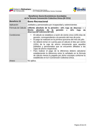 Beneficios Socio-Económicos Acordados
en la Tercera Convención Colectiva Única (III CCU)
Beneficio 23 Bono Recreacional
Aplicación Jubilados y pensionados por incapacidad y sobrevivientes
Fórmula de Cálculo ((Monto absoluto de la pensión+ 10% Caja de Ahorros) + (
Monto absoluto de la pensión + 10% Caja de
Ahorros)/30*120/12))/30*105
Condiciones • El cálculo se establece a razón de ciento cinco (105) días de
pensión, correspondiente a la pensión del mes de junio.
• El pago se realizará en la primera quincena del mes de julio.
• Se deberá tomar en cuenta para el cálculo el diez por ciento
(10%) de la caja de ahorro únicamente para aquellos
jubilados y pensionados que se encuentre afiliados a las
cajas de ahorro respectivas.
• Para realizar el pago de la diferencia deberá calcularse
estableciendo la diferencia entre lo señalado en la fórmula
de cálculo menos lo pagado por dicho concepto conforme lo
establecido en la II Convención Colectiva Única.
Anexo No aplica.
Página 20 de 23
 