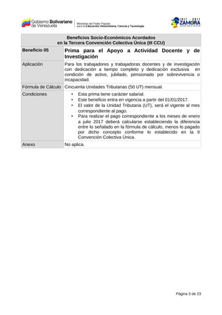 Beneficios Socio-Económicos Acordados
en la Tercera Convención Colectiva Única (III CCU)
Beneficio 05 Prima para el Apoyo a Actividad Docente y de
Investigación
Aplicación Para los trabajadores y trabajadoras docentes y de investigación
con dedicación a tiempo completo y dedicación exclusiva en
condición de activo, jubilado, pensionado por sobrevivencia o
incapacidad.
Fórmula de Cálculo Cincuenta Unidades Tributarias (50 UT) mensual.
Condiciones • Esta prima tiene carácter salarial.
• Este beneficio entra en vigencia a partir del 01/01/2017.
• El valor de la Unidad Tributaria (UT), será el vigente al mes
correspondiente al pago.
• Para realizar el pago correspondiente a los meses de enero
a julio 2017 deberá calcularse estableciendo la diferencia
entre lo señalado en la fórmula de cálculo, menos lo pagado
por dicho concepto conforme lo establecido en la II
Convención Colectiva Única.
Anexo No aplica.
Página 5 de 23
 