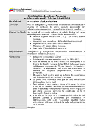 Beneficios Socio-Económicos Acordados
en la Tercera Convención Colectiva Única (III CCU)
Beneficio 06 Prima de Profesionalización
Aplicación Para los trabajadores y trabajadoras universitarios administrativos y
obreros en condición de activo, jubilado, pensionado por
sobrevivencia o incapacidad , con dedicación a tiempo completo
Fórmula de Cálculo Se pagará el porcentaje aplicado al salario básico del cargo
ocupado por el trabajador, como se detalla a continuación:
• Técnico Superior Universitario (TSU): 12% salario básico
mensual.
• Licenciado o su equivalente : 14% salario básico mensual.
• Especialización: 16% salario básico mensual.
• Maestría: 18% salario básico mensual.
• Doctorado: 20% salario básico mensual.
Requerimientos Trabajadoras y trabajadores universitarios, administrativos y
obreros con títulos universitarios.
Condiciones • Esta prima tiene carácter salarial.
• Este beneficio entra en vigencia a partir del 01/01/2017.
• Para el disfrute de la prima deberá ser consignado a la
Oficina de Gestión Humana de las IEU el título universitario
debidamente registrado de Técnico Superior Universitario,
Licenciado o equivalente, así como correspondiente a
estudios de postgrado (Especialización, Maestría o
Doctorado).
• El pago se hará efectivo partir de la fecha de consignación
del título ante la Oficina de Gestión Humana
• La prima sera cancelada solo por el título universitario
consignado de mayor nivel.
• Para realizar el pago correspondiente a los meses de enero
a julio de 2017 deberá calcularse estableciendo la diferencia
entre lo señalado en la fórmula de cálculo menos lo pagado
por dicho concepto conforme lo establecido en la II
Convención Colectiva Única.
• A los efectos del pago de la prima de profesionalización del
personal jubilado y pensionado por incapacidad y
sobrevivientes, sólo serán reconocidos aquellos títulos
universitarios obtenidos antes de la fecha del otorgamiento
de la pensión.
Anexo No aplica.
Página 6 de 23
 