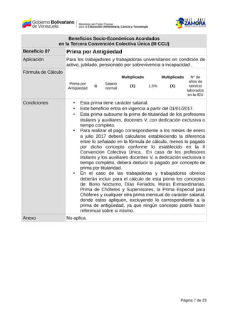 Beneficios Socio-Económicos Acordados
en la Tercera Convención Colectiva Única (III CCU)
Beneficio 07 Prima por Antigüedad
Aplicación Para los trabajadores y trabajadoras universitarios en condición de
activo, jubilado, pensionado por sobrevivencia o incapacidad .
Fórmula de Cálculo
Prima por
Antigüedad =
Salario
normal
Multiplicado
(X) 1,5%
Multiplicado
(X)
N° de
años de
servicio
laborados
en la IEU
Condiciones • Esta prima tiene carácter salarial.
• Este beneficio entra en vigencia a partir del 01/01/2017.
• Esta prima subsume la prima de titularidad de los profesores
titulares y auxiliares, docentes V, con dedicación exclusiva o
tiempo completo.
• Para realizar el pago correspondiente a los meses de enero
a julio 2017 deberá calcularse estableciendo la diferencia
entre lo señalado en la fórmula de cálculo, menos lo pagado
por dicho concepto conforme lo establecido en la II
Convención Colectiva Única.. En caso de los profesores
titulares y los auxiliares docentes V, a dedicación exclusiva o
tiempo completo, deberá deducir lo pagado por concepto de
prima por titularidad.
• En el caso de las trabajadoras y trabajadores obreros
deberán incluir para el cálculo de esta prima los conceptos
de: Bono Nocturno, Días Feriados, Horas Extraordinarias,
Prima de Chóferes y Supervisores, la Prima Especial para
Chóferes y cualquier otra prima mensual de carácter salarial,
donde estos apliquen, excluyendo lo correspondiente a la
prima de antigüedad, ya que ningún concepto podrá hacer
referencia sobre si mismo.
Anexo No aplica.
Página 7 de 23
 