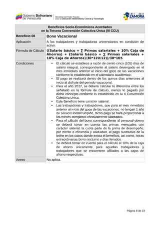 Beneficios Socio-Económicos Acordados
en la Tercera Convención Colectiva Única (III CCU)
Beneficio 08 Bono Vacacional
Aplicación A los trabajadores y trabajadoras universitarios en condición de
activo.
Fórmula de Cálculo ((Salario básico + ∑ Primas salariales + 10% Caja de
Ahorros) + (Salario básico + ∑ Primas salariales +
10% Caja de Ahorros)/30*120/12))/30*105
Condiciones • El cálculo se establece a razón de ciento cinco (105) días de
salario integral, correspondiente al salario devengado en el
mes inmediato anterior al inicio del goce de las vacaciones
conforme lo establecido en el calendario académico,
• El pago se realizará dentro de los quince días anteriores al
inicio al disfrute del período vacacional.
• Para el año 2017, se deberá calcular la diferencia entre los
señalado en la fórmula de cálculo, menos lo pagado por
dicho concepto conforme lo establecido en la II Convención
Colectiva Única.
• Este Beneficio tiene carácter salarial.
• Las trabajadoras y trabajadores, que para el mes inmediato
anterior al inicio del goce de las vacaciones, no tengan 1 año
de servicio ininterrumpido, dicho pago se hará proporcional a
los meses completos efectivamente laborados.
• Para el cálculo del bono correspondiente al personal obrero
se deberá tomar en cuenta las primas mensuales con
carácter salarial, la cuota parte de la prima de desempeño,
por merito o eficiencia y asiduidad, el pago sustitutivo de la
leche en los casos donde exista el beneficio, así como, horas
extraordinarias bono nocturno y días feriados.
• Se deberá tomar en cuenta para el cálculo el 10% de la caja
de ahorro únicamente para aquellas trabajadoras y
trabajadores que se encuentren afiliados a las cajas de
ahorro respectivas.
Anexo No aplica.
Página 8 de 23
 