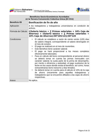 Beneficios Socio-Económicos Acordados
en la Tercera Convención Colectiva Única (III CCU)
Beneficio 09 Bonificación de fin de año
Aplicación A los trabajadores y trabajadoras universitarios en condición de
activos.
Fórmula de Cálculo ((Salario básico + ∑ Primas salariales + 10% Caja de
Ahorros) + (Salario básico + ∑ Primas salariales +
10% Caja de Ahorros)/30*105/12))/30*120
Condiciones • El cálculo se establece a razón de ciento veinte (120) días
de salario integral, correspondiente al salario devengado en
el mes de octubre.
• El pago se realizará en el mes de noviembre.
• Este Beneficio tiene carácter salarial.
• El pago se hará proporcional a los meses completos
efectivamente laborados.
• Para en cálculo del bono correspondiente al personal obrero
se deberá tomar en cuenta las primas mensuales con
carácter salarial, la cuota parte de la prima de desempeño,
por merito o eficiencia y asiduidad, el pago sustitutivo de la
leche en los casos donde exista el beneficio, así como, horas
extraordinarias bono nocturno y días feriados.
• Se deberá tomar en cuenta para el cálculo el 10% de la caja
de ahorro únicamente para aquellas trabajadoras y
trabajadores que se encuentre afiliados a las cajas de ahorro
respectivas.
Anexo No aplica.
Página 9 de 23
 