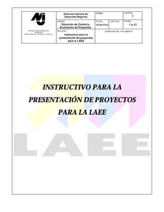 Dirección General de   Código:                   VERSIÓN:

                                           Desarrollo Regional                                        1
                                     UNIDAD:                      FECHA:        CAPÍTULO:   PÁGINA:
                                        Dirección de Control y    06/08/2004                    1 de 21
                                       Evaluación de Proyectos
    REPÚBLICA BOLIVARIANA DE         SECCION :                              CONDICIÓN DEL DOCUMENTO:
           VENEZUELA
MINISTERIO DEL INTERIOR Y JUSTICIA
                                          Instructivo para la
                                      presentación de proyectos
                                             para la LAEE




                     INSTRUCTIVO PARA LA
    PRESENTACIÓN DE PROYECTOS
                                     PARA LA LAEE
 