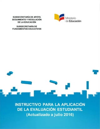 INSTRUCTIVO:APLICACIÓN DE LA
EVALUACIÓN ESTUDIANTIL
Página 1
SUBSECRETARÍA DE APOYO,
SEGUIMIENTO Y REGULACIÓN
DE LA EDUCACIÓN
SUBSECRETARÍA DE
FUNDAMENTOS EDUCATIVOS
INSTRUCTIVO PARA LA APLICACIÓN
DE LA EVALUACIÓN ESTUDIANTIL
(Actualizado a julio 2016)
 