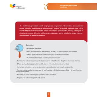 El modelo de aprendizaje basado en proyectos, compromete activamente a los estudiantes,
porque valora las experiencias de primera mano y fomenta el aprender haciendo (Katz, L.G., &
Chard, 1989) de una manera flexible, lúdica, con múltiples oportunidades, tareas y estrategias, en
el cual se promueven diferentes estilos de aprendizaje para que los estudiantes tengan mayores
probabilidades de realización personal.
Beneficios:
- Aumenta la motivación.
- Hace la conexión entre el aprendizaje en la IE y su aplicación en la vida cotidiana.
- Ofrece oportunidades de colaboración para construir conocimiento.
- Aumenta las habilidades sociales y de comunicación.
- Permite a los estudiantes comprender las conexiones entre diferentes disciplinas de manera dinámica.
- Ofrece oportunidades para realizar contribuciones en la escuela o en la comunidad.
- Aumenta el autoestima y fomenta valores como curiosidad, compromiso y la cooperación.
- Permite que los estudiantes hagan uso de sus fortalezas individuales de aprendizaje y de sus diferentes
enfoques hacia este.
- Posibilita una forma práctica para aprender a usar la tecnología.
- Prepara a los estudiantes para la vida laboral.
9
Proyectos escolares
Instructivo
 