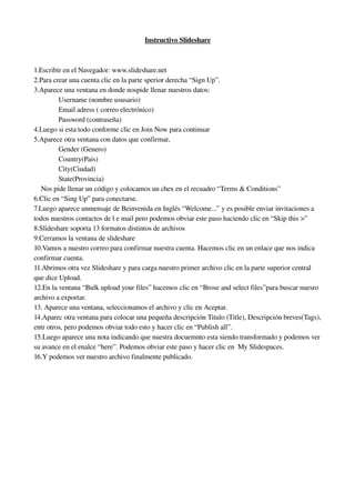 Instructivo Slideshare



1.Escribir en el Navegador: www.slideshare.net
2.Para crear una cuenta clic en la parte sperior derecha “Sign Up”.
3.Aparece una ventana en donde nospide llenar nuestros datos:
              Username (nombre ususario)
              Email adress ( correo electrónico) 
              Password (contraseña)
4.Luego si esta todo conforme clic en Join Now para continuar
5.Aparece otra ventana con datos que confirmar, 
              Gender (Genero)
              Country(Pais)
              City(Ciudad)
              State(Provincia)
    Nos pide llenar un código y colocamos un chex en el recuadro “Terms & Conditions” 
6.Clic en “Sing Up” para conectarse.
7.Luego aparece unmensaje de Beinvenida en Inglés “Welcome...” y es posible enviar invitaciones a 
todos nuestros contactos de l e mail pero podemos obviar este paso haciendo clic en “Skip this >”
8.Slideshare soporta 13 formatos distintos de archivos 
9.Cerramos la ventana de slideshare
10.Vamos a nuestro correo para confirmar nuestra cuenta. Hacemos clic en un enlace que nos indica 
confirmar cuenta.
11.Abrimos otra vez Slideshare y para carga nuestro primer archivo clic en la parte superior central 
que dice Upload.
12.En la ventana “Bulk upload your files” hacemos clic en “Brose and select files”para buscar nuesro 
archivo a exportar.
13. Aparece una ventana, seleccionamos el archivo y clic en Aceptar.
14.Aparec otra ventana para colocar una pequeña descripción Titulo (Title), Descripción breves(Tags), 
entr otros, pero podemos obviar todo esto y hacer clic en “Publish all”.
15.Luego aparece una nota indicando que nuestra docuemnto esta siendo transformado y podemos ver 
su avance en el enalce “here”. Podemos obviar este paso y hacer clic en  My Slidespaces.
16.Y podemos ver nuestro archivo finalmente publicado.
 