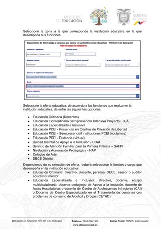 Dirección: Av. Amazonas N34-451 y Av. Atahualpa Teléfono: 593-2-396-1300 Código Postal: 170507 / Quito-Ecuador
www.educacion.gob.ec
Seleccione la zona a la que corresponde la institución educativa en la que
desempeña sus funciones.
Seleccione la oferta educativa, de acuerdo a las funciones que realiza en la
institución educativa, de entre las siguientes opciones:
• Educación Ordinaria (Docentes)
• Educación Extraordinaria Semipresencial Intensiva Proyecto EBJA
• Educación Especializada e Inclusiva
• Educación PCEI - Presencial en Centros de Privación de Libertad
• Educación PCEI - Semipresencial Instituciones PCEI (nocturnas)
• Educación PCEI - Distancia (virtual)
• Unidad Distrital de Apoyo a la Inclusión - UDAI
• Servicio de Atención Familiar para la Primera Infancia – SAFPI
• Nivelación y Aceleración Pedagógica - NAP
• Colegios de Arte
• DECE Distrital
Dependiendo de su selección de oferta, deberá seleccionar la función o cargo que
desempeña en la institución educativa:
• Educación Ordinaria: directivo, docente, personal DECE, asesor o auditor
educativo, mentor.
• Educación Especializada e Inclusiva: directivo, docente, equipo
multidisciplinario, docente pedagogo de Apoyo a la Inclusión, docente de
Aulas Hospitalarias o docente de Centro de Adolescentes Infractores (CAI)
o Docente de Centro Especializado en el Tratamiento de personas con
problemas de consumo de Alcohol y Drogas (CETAD)
 