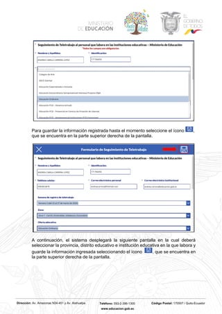 Dirección: Av. Amazonas N34-451 y Av. Atahualpa Teléfono: 593-2-396-1300 Código Postal: 170507 / Quito-Ecuador
www.educacion.gob.ec
Para guardar la información registrada hasta el momento seleccione el ícono ,
que se encuentra en la parte superior derecha de la pantalla.
A continuación, el sistema desplegará la siguiente pantalla en la cual deberá
seleccionar la provincia, distrito educativo e institución educativa en la que labora y
guarde la información ingresada seleccionando el ícono , que se encuentra en
la parte superior derecha de la pantalla.
 