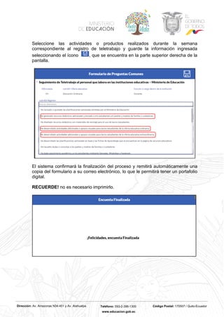 Dirección: Av. Amazonas N34-451 y Av. Atahualpa Teléfono: 593-2-396-1300 Código Postal: 170507 / Quito-Ecuador
www.educacion.gob.ec
Seleccione las actividades o productos realizados durante la semana
correspondiente al registro de teletrabajo y guarde la información ingresada
seleccionando el ícono , que se encuentra en la parte superior derecha de la
pantalla.
El sistema confirmará la finalización del proceso y remitirá automáticamente una
copia del formulario a su correo electrónico, lo que le permitirá tener un portafolio
digital.
RECUERDE! no es necesario imprimirlo.
 
