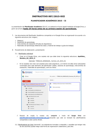INSTRUCTIVO 007/2015-DCE
PLANIFICADOR ACADÉMICO 2015 – II
La presentación del Planificador Académico 2015-II, se realizará en forma digital mediante el Google Drive, a
partir de la fecha hasta 24 horas antes de su primera sesión de aprendizaje.
1. Los documentos del Planificador Académico compartido en el Google Drive se organizarán de acuerdo a la
siguiente estructura (Ver imagen)
✓ Sílabo(s).
✓ Sesión(es) de aprendizaje.
✓ Instrumentos de evaluación (Prueba de diagnóstico).
✓ Materiales de Aprendizaje (Material de clase y material de trabajo o guías de trabajo)
2. Procedimiento de elaboración y presentación:
3.1. Planificador individual
✓ Crear en el Google Drive, una carpeta raíz que debe tener la siguiente estructura: Apellidos_
Nombre_UC_2015_II
(Ejemplo: TORALVA_GONZALES_ Carmen_UC_2015_II)
✓ En la carpetas raíz crear sub carpetas para cada asignatura, y al interior de ellas otras subcarpetas
numeradas para cada elemento del planificador (sílabo, sesiones de aprendizaje, instrumentos de
evaluación, materiales de aprendizaje), como se indica:
✓ Después de creada la carpeta raíz, compartir a través del Google Drive con
planificadoresUC@continental.edu.pe(recuerde que solo se revisará los planificadores
compartidos a esta cuenta oficial).
3.2. Planificadores por área (opcional): Las asignaturas troncales e integrales, o aquellas que tengan más
de dos docentes pueden elegir esta forma de organización colaborativa, para ello:
 