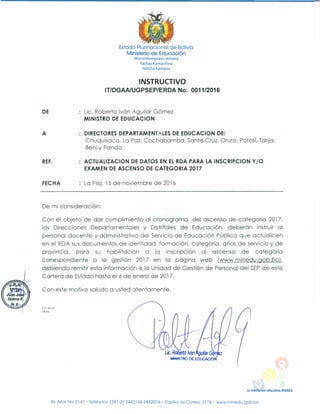 Estado Plurinacional de Bolivia
Ministerio de Educación
Moromboeguasu Jeroata
Yachay Kamachina
Yaticha Kamana
INSTRUCTIVO
IT/DGAAlUGPSEP/ERDA No. 0011/2016
DE Lic. Roberto Ivón Aguilar Gómez
MINISTRO DE EDUCACION
A DIRECTORES DEPARTAMENTALES DE EDUCACION DE:
Chuquisaca, La Paz, Cochabamba, Santa Cruz, Oruro, Potosí, Tarija,
Beni y Pando
REF. ACTUALlZACION DE DATOS EN EL RDA PARA LA INSCRIPCION Y/O
EXAMEN DE ASCENSO DE CATEGORIA 2017
FECHA La Paz, 15 de noviembre de 2016
De mi consideración:
Con el objeto de dar cumplimiento al cronograma del ascenso de categoría 2017,
las Direcciones Departamentales y Distritales de Educación, deberán instruir al
personal docente y administrativo del Servicio de Educación Pública que actualicen
en el RDA sus documentos de identidad, formación, categoría, años de servicio y de
provincia, para su habilitación a la inscripción al ascenso de categoría
correspondiente a la gestión 2017 en la página web (www.minedu.gob.bo).
debiendo remitir esta información a la Unidad de Gestión de Personal del SEPde esta
Cartera de Estado hasta el 6 de enero de 2017.
Con este motivo saludo a usted atentamente.
Cc.Arch.
DR/ez
la revolución educativa AVANZA
Av.Arce No. 2147 • Teléfonos: (591-2) 2442144-2442074 • Casilla de Correo: 3116' www.minedu.gob.bo
 