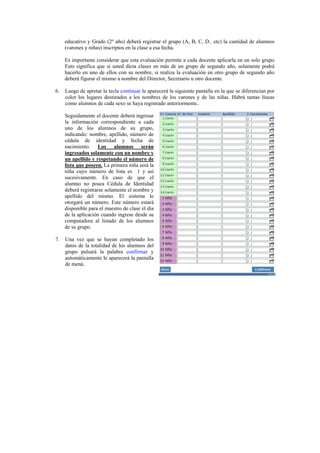educativo y Grado (2º año) deberá registrar el grupo (A, B, C, D.. etc) la cantidad de alumnos
     (varones y niñas) inscriptos en la clase a esa fecha.

     Es importante considerar que esta evaluación permite a cada docente aplicarla en un solo grupo
     Esto significa que si usted dicta clases en más de un grupo de segundo año, solamente podrá
     hacerlo en uno de ellos con su nombre, si realiza la evaluación en otro grupo de segundo año
     deberá figurar el mismo a nombre del Director, Secretario u otro docente.

6.   Luego de apretar la tecla continuar le aparecerá la siguiente pantalla en la que se diferencian por
     color los lugares destinados a los nombres de los varones y de las niñas. Habrá tantas líneas
     como alumnos de cada sexo se haya registrado anteriormente..

     Seguidamente el docente deberá ingresar
     la información correspondiente a cada
     uno de los alumnos de su grupo,
     indicando: nombre, apellido, número de
     cédula de identidad y fecha de
     nacimiento. Los alumnos serán
     ingresados solamente con un nombre y
     un apellido y respetando el número de
     lista que poseen. La primera niña será la
     niña cuyo número de lista es 1 y así
     sucesivamente. En caso de que el
     alumno no posea Cédula de Identidad
     deberá registrarse solamente el nombre y
     apellido del mismo. El sistema le
     otorgará un número. Este número estará
     disponible para el maestro de clase el día
     de la aplicación cuando ingrese desde su
     computadora al listado de los alumnos
     de su grupo.

7.   Una vez que se hayan completado los
     datos de la totalidad de los alumnos del
     grupo pulsará la palabra confirmar y
     automáticamente le aparecerá la pantalla
     de menú.
 