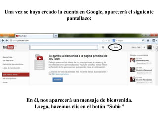 Una vez se haya creado la cuenta en Google, aparecerá el siguiente
                           pantallazo:




         En él, nos aparecerá un mensaje de bienvenida.
            Luego, hacemos clic en el botón “Subir”
 