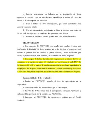 b) Reportar abiertamente los hallazgos de su investigación de forma
oportuna y completa, con sus experimentos, metodología y análisis tal como los
realizo, a fin de compartir sus resultados.
c) Citar el trabajo de otros investigadores, que fueron consultados para
construir su propio estudio.
d) Otorgar entrenamiento, experiencias y éticas a personas que recién se
inicien en la investigación, reconociendo los aportes de estos últimos.
e) Respetar la diversidad cultural y evitar toda clase de discriminación.
DEL TUTOREADO
a) Los integrantes del PROYECTO son aquellos que inscriben el mismo ante
la Comisión de PROYECTO. Podrá retirarse uno o dos de ellos, e incorporar a otro
durante la primera fase (al finalizar el primer trimestre), previa notificación por
escrito al profesor-asesor; de lo contrario, no se admitirá un nuevo integrante.
b) Los equipos de trabajo deberán estar integrados por un mínimo de tres (3)
estudiantes y un máximo de cinco (5) estudiantes en los trayectos de cada PNF. En
los trayectos III y IV el número de estudiantes podrá variar, quedando supeditado a la
complejidad del proyecto sin exceder el número de cinco (5) estudiantes y de acuerdo
a cada PNF, pero previa aceptación por escrito del tutor ante la comisión de proyecto.
Responsabilidades de los estudiantes:
a) Realizar un PROYECTO ajustado al área de conocimiento de la
Especialidad.
b) Considerar válidas las observaciones que el Tutor sugiera.
c) Respetar las fechas límites para la consignación, corrección, verificación y
defensa pública propuesta por la Comisión de PROYECTO.
d) Incorporar al PROYECTO las correcciones emitidas por el Comité
Evaluador.
 