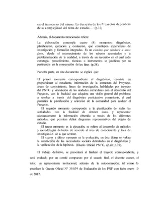 en el transcurso del mismo. La duración de los Proyectos dependerá
de la complejidad del tema de estudio,… (p.37)
Además, el documento mencionado refiere:
La elaboración contempla cuatro (4) momentos: diagnóstico,
planificación, ejecución y evaluación, que constituyen experiencias de
investigación y formación integradas. Es un camino que conduce a unos
fines, desde el reconocimiento de los saberes acumulados y la
problematización de la realidad, a través de un recorrido en el cual cada
estrategia, procedimiento, técnicas o instrumentos se justifican por su
pertinencia en la consecución de los fines (p.38).
Por otra parte, en este documento se explica que:
El primer momento correspondiente al diagnóstico, consiste en
proporcionar al estudiante, información de la estructura del Proyecto,
áreas de conocimiento, líneas de investigación, habilidades por trayecto
del PNFG y vinculación de las unidades curriculares con el desarrollo del
Proyecto, con la finalidad que adquiera una visión general del problema
a resolver a través del diagnóstico participativo comunitario, el cual
permitirá la planificación y selección de la comunidad para realizar el
Proyecto.
El segundo momento corresponde a la planificación de todas las
actividades con la finalidad de obtener datos y representar
adecuadamente la información obtenida a través de los diferentes
métodos, que permitan definir diagramas representativos del objeto de
estudio.
El tercer momento es la ejecución, se refiere al desarrollo de métodos
y metodologías definidos de acuerdo al área de conocimiento y línea de
investigación de la que se trate.
El cuarto y último momento es la evaluación, en ésta última se valora
la satisfacción de las necesidades sociales delimitadas en el diagnóstico y
la verificación de la hipótesis. (Diseño Oficial PNFG, op.cit; p.39).
El trabajo definitivo, se presentará al finalizar el trayecto correspondiente, y
será evaluado por un comité compuesto por el usuario final, el docente asesor, el
tutor, un representante institucional, además de la autoevaluación; tal como lo
establece la Gaceta Oficial Nº 39.839 de Evaluación de los PNF con fecha enero 10
de 2012.
 