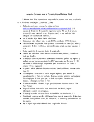 Aspectos Formales para la Presentación del Informe Final
El informe final debe desarrollarse respetando las normas, con base en el estilo
de la Asociación Psicológica Americana (APA):
 Redacción en tercera persona. La página en línea
http://edicionesdigitales.info/Manual/Manual/tercerapersona.html (s/f)
expresa la definición de redacción impersonal como “El uso de la tercera
persona (el autor encontró en vez de yo encontré) es una tradición bien
arraigada en la comunidad científica.”
 No se permite dejar líneas viudas o huérfanas.
 Diferenciar entre cifras y años ej. año 1999 y cantidades 1.999 Bolívares.
 La construcción de párrafos debe ajustarse a un mínimo de cinco (05) líneas y
un máximo de doce (12) líneas, recordando dejar sangría de cinco espacios o
1cm.
 Evitar repetición de palabras dentro de un párrafo.
 Utilizar los conectivos como enlaces adecuados entre párrafos, y dentro de
cada uno de ellos.
 El Proyecto debe ser presentado en formato electrónico (Anexo 1), impreso y
anillado en azul oscuro para todos los PNF a excepción del Trayecto II y IV,
los cuales se deben entregar empastados para la formalidad del Título a
obtener (TSU e Ingeniero).
 El papel a utilizar (formato impreso) debe ser tipo bond blanco, tamaño carta,
base 20.
 Los márgenes a usar serán: 4 cm de margen izquierdo para permitir la
encuadernación, y 3 cm por los lados derecho, superior e inferior de la página.
En cada página de título principal, es decir, de capítulo, introducción,
índices… el margen superior es 5cm.
 El texto se escribirá con letra 12 pts. preferiblemente debe ser Arial o Time
New Roman.
 Se puede utilizar letra cursiva solo para realzar los títulos y alguna
información cuando sea apropiado.
 El texto y los títulos de varias líneas se escribirán con interlineado 1.5
 Se utilizará espacios sencillos (1,0) entre líneas para la trascripción de las citas
textuales de 40 palabras o más, las referencias, el resumen y opcionalmente en
los anexos.
 No se dejará espaciado adicional entre los párrafos del texto.
 
