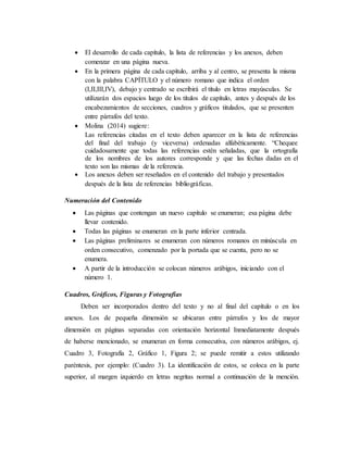  El desarrollo de cada capítulo, la lista de referencias y los anexos, deben
comenzar en una página nueva.
 En la primera página de cada capítulo, arriba y al centro, se presenta la misma
con la palabra CAPÍTULO y el número romano que indica el orden
(I,II,III,IV), debajo y centrado se escribirá el título en letras mayúsculas. Se
utilizarán dos espacios luego de los títulos de capítulo, antes y después de los
encabezamientos de secciones, cuadros y gráficos titulados, que se presenten
entre párrafos del texto.
 Molina (2014) sugiere:
Las referencias citadas en el texto deben aparecer en la lista de referencias
del final del trabajo (y viceversa) ordenadas alfabéticamente. “Chequee
cuidadosamente que todas las referencias estén señaladas, que la ortografía
de los nombres de los autores corresponde y que las fechas dadas en el
texto son las mismas de la referencia.
 Los anexos deben ser reseñados en el contenido del trabajo y presentados
después de la lista de referencias bibliográficas.
Numeración del Contenido
 Las páginas que contengan un nuevo capítulo se enumeran; esa página debe
llevar contenido.
 Todas las páginas se enumeran en la parte inferior centrada.
 Las páginas preliminares se enumeran con números romanos en minúscula en
orden consecutivo, comenzado por la portada que se cuenta, pero no se
enumera.
 A partir de la introducción se colocan números arábigos, iniciando con el
número 1.
Cuadros, Gráficos, Figuras y Fotografías
Deben ser incorporados dentro del texto y no al final del capítulo o en los
anexos. Los de pequeña dimensión se ubicaran entre párrafos y los de mayor
dimensión en páginas separadas con orientación horizontal Inmediatamente después
de haberse mencionado, se enumeran en forma consecutiva, con números arábigos, ej.
Cuadro 3, Fotografía 2, Gráfico 1, Figura 2; se puede remitir a estos utilizando
paréntesis, por ejemplo: (Cuadro 3). La identificación de estos, se coloca en la parte
superior, al margen izquierdo en letras negritas normal a continuación de la mención.
 