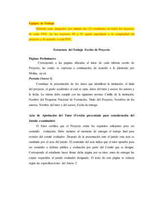 Equipos de Trabajo
Deberán estar integrados por mínimo tres (3) estudiantes en todos los trayectos
de cada PNF. En los trayectos III y IV queda supeditado a la complejidad del
proyecto y de acuerdo a cada PNF.
Estructura del Trabajo Escrito de Proyecto
Páginas Preliminares
Corresponde a las páginas ubicadas al inicio de cada informe escrito de
Proyecto, las cuales se expresan a continuación, de acuerdo a lo planteado por
Molina, op cit.
Portada (Anexo 1)
Constituye la presentación de los datos que identifican la institución, el título
del proyecto, el grado académico al cual se opta, datos del tutor y asesor, los autores y
la fecha. La misma debe cumplir con las siguientes normas: Cintillo de la institución,
Nombre del Programa Nacional de Formación, Título del Proyecto, Nombres de los
autores, Nombre del tutor y del asesor, Fecha de entrega.
Acta de Aprobación del Tutor (Versión presentada para consideración del
Jurado examinador)
El Tutor certifica que el Proyecto reúne los requisitos suficientes para ser
sometido evaluación. Debe incluirse al momento de entregar el trabajo final para
revisión del comité evaluador. Después de la presentación ante el jurado esta acta es
sustituida por el acta del jurado. El contenido del acta indica que el tutor aprueba para
ser sometido a defensa pública y evaluación por parte del Comité que se designe.
Corresponde al estudiante hacer firmar dicha página por su tutor, antes de entregar las
copias requeridas al jurado evaluador designado. El texto de esta página se redacta
según las especificaciones del Anexo 2.
 