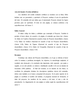 Acta del Jurado (Versión definitiva)
Los miembros del comité evaluador certifican su veredicto con su firma. Debe
incluirse una vez presentado y aprobado el Proyecto, sustituye el acta de aprobación
del tutor. El contenido del acta indica que el mencionado Proyecto alcanzó los logros
previstos para ser aprobado. El texto de esta página, se redacta conforme a las
especificaciones del Anexo 3.
Índice General
El índice refleja los títulos y subtítulos que contempla el Proyecto. También le
permite al lector ubicar, de acuerdo a la página, el contenido que desea leer. (Anexo
4); Índice de Cuadros (Opcional de acuerdo al tipo de Proyecto desarrollado). (Anexo
4-A); Índice de Gráficos (Opcional de acuerdo al tipo de Proyecto desarrollado).
(Anexo 4-B); Índice de Figuras (Opcional de acuerdo al tipo de Proyecto
desarrollado). (Anexo 4-C); Índice de Fotografías (Opcional de acuerdo al tipo de
Proyecto desarrollado). (Anexo 4-D)
Resumen
Constituye una síntesis del Proyecto desarrollado, en el que se informa al lector
sobre la temática o problema investigado, los objetivos, la metodología empleada, el
resultado más destacado y la conclusión más importante, todo separado por punto y
seguido, en un solo párrafo; se redacta a interlineado sencillo (1,0) con un máximo de
trescientas (300) palabras. Al final del resumen, en un máximo de dos líneas, se
escribirán los principales términos los descriptores (palabras claves) del contenido,
deben estar incluidos en el marco conceptual del proyecto. En la parte superior de la
página se escribirán: el nombre del instituto, el programa nacional de formación, el
título del proyecto, los nombres de los autores y del tutor, el mes y año de
presentación. La diagramación de esta página se realiza según las especificaciones del
anexo 5.
 