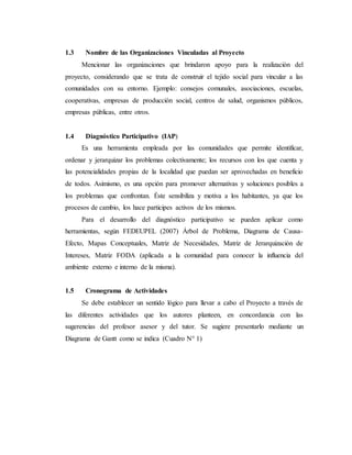 1.3 Nombre de las Organizaciones Vinculadas al Proyecto
Mencionar las organizaciones que brindaron apoyo para la realización del
proyecto, considerando que se trata de construir el tejido social para vincular a las
comunidades con su entorno. Ejemplo: consejos comunales, asociaciones, escuelas,
cooperativas, empresas de producción social, centros de salud, organismos públicos,
empresas públicas, entre otros.
1.4 Diagnóstico Participativo (IAP)
Es una herramienta empleada por las comunidades que permite identificar,
ordenar y jerarquizar los problemas colectivamente; los recursos con los que cuenta y
las potencialidades propias de la localidad que puedan ser aprovechadas en beneficio
de todos. Asimismo, es una opción para promover alternativas y soluciones posibles a
los problemas que confrontan. Éste sensibiliza y motiva a los habitantes, ya que los
procesos de cambio, los hace participes activos de los mismos.
Para el desarrollo del diagnóstico participativo se pueden aplicar como
herramientas, según FEDEUPEL (2007) Árbol de Problema, Diagrama de Causa-
Efecto, Mapas Conceptuales, Matriz de Necesidades, Matriz de Jerarquización de
Intereses, Matriz FODA (aplicada a la comunidad para conocer la influencia del
ambiente externo e interno de la misma).
1.5 Cronograma de Actividades
Se debe establecer un sentido lógico para llevar a cabo el Proyecto a través de
las diferentes actividades que los autores planteen, en concordancia con las
sugerencias del profesor asesor y del tutor. Se sugiere presentarlo mediante un
Diagrama de Gantt como se indica (Cuadro N° 1)
 
