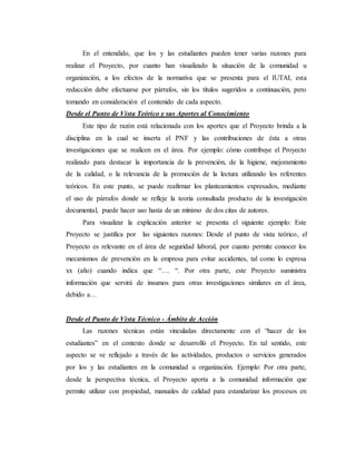 En el entendido, que los y las estudiantes pueden tener varias razones para
realizar el Proyecto, por cuanto han visualizado la situación de la comunidad u
organización, a los efectos de la normativa que se presenta para el IUTAI, esta
redacción debe efectuarse por párrafos, sin los títulos sugeridos a continuación, pero
tomando en consideración el contenido de cada aspecto.
Desde el Punto de Vista Teórico y sus Aportes al Conocimiento
Este tipo de razón está relacionada con los aportes que el Proyecto brinda a la
disciplina en la cual se inserta el PNF y las contribuciones de ésta a otras
investigaciones que se realicen en el área. Por ejemplo: cómo contribuye el Proyecto
realizado para destacar la importancia de la prevención, de la higiene, mejoramiento
de la calidad, o la relevancia de la promoción de la lectura utilizando los referentes
teóricos. En este punto, se puede reafirmar los planteamientos expresados, mediante
el uso de párrafos donde se refleje la teoría consultada producto de la investigación
documental, puede hacer uso hasta de un mínimo de dos citas de autores.
Para visualizar la explicación anterior se presenta el siguiente ejemplo: Este
Proyecto se justifica por las siguientes razones: Desde el punto de vista teórico, el
Proyecto es relevante en el área de seguridad laboral, por cuanto permite conocer los
mecanismos de prevención en la empresa para evitar accidentes, tal como lo expresa
xx (año) cuando indica que “…. “. Por otra parte, este Proyecto suministra
información que servirá de insumos para otras investigaciones similares en el área,
debido a…
Desde el Punto de Vista Técnico - Ámbito de Acción
Las razones técnicas están vinculadas directamente con el “hacer de los
estudiantes” en el contexto donde se desarrolló el Proyecto. En tal sentido, este
aspecto se ve reflejado a través de las actividades, productos o servicios generados
por los y las estudiantes en la comunidad u organización. Ejemplo: Por otra parte,
desde la perspectiva técnica, el Proyecto aporta a la comunidad información que
permite utilizar con propiedad, manuales de calidad para estandarizar los procesos en
 