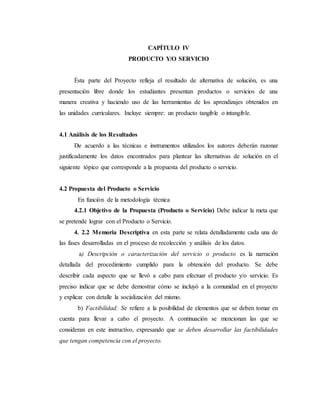 CAPÍTULO IV
PRODUCTO Y/O SERVICIO
Ésta parte del Proyecto refleja el resultado de alternativa de solución, es una
presentación libre donde los estudiantes presentan productos o servicios de una
manera creativa y haciendo uso de las herramientas de los aprendizajes obtenidos en
las unidades curriculares. Incluye siempre: un producto tangible o intangible.
4.1 Análisis de los Resultados
De acuerdo a las técnicas e instrumentos utilizados los autores deberán razonar
justificadamente los datos encontrados para plantear las alternativas de solución en el
siguiente tópico que corresponde a la propuesta del producto o servicio.
4.2 Propuesta del Producto o Servicio
En función de la metodología técnica
4.2.1 Objetivo de la Propuesta (Producto o Servicio) Debe indicar la meta que
se pretende lograr con el Producto o Servicio.
4. 2.2 Memoria Descriptiva en esta parte se relata detalladamente cada una de
las fases desarrolladas en el proceso de recolección y análisis de los datos.
a) Descripción o caracterización del servicio o producto es la narración
detallada del procedimiento cumplido para la obtención del producto. Se debe
describir cada aspecto que se llevó a cabo para efectuar el producto y/o servicio. Es
preciso indicar que se debe demostrar cómo se incluyó a la comunidad en el proyecto
y explicar con detalle la socialización del mismo.
b) Factibilidad: Se refiere a la posibilidad de elementos que se deben tomar en
cuenta para llevar a cabo el proyecto. A continuación se mencionan las que se
consideran en este instructivo, expresando que se deben desarrollar las factibilidades
que tengan competencia con el proyecto.
 