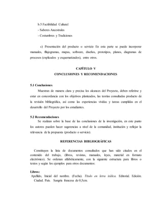 b.5 Factibilidad Cultural
- Saberes Ancestrales
- Costumbres y Tradiciones
c) Presentación del producto o servicio En esta parte se puede incorporar
manuales, fllujogramas, mapas, software, diseños, prototipos, planos, diagramas de
procesos (explicados y esquematizados), entre otros.
CAPÍTULO V
CONCLUSIONES Y RECOMENDACIONES
5.1 Conclusiones
Muestran de manera clara y precisa los alcances del Proyecto, deben referirse y
estar en concordancia con los objetivos planteados, las teorías consultadas producto de
la revisión bibliográfica, así como las experiencias vividas y tareas cumplidas en el
desarrollo del Proyecto por los estudiantes.
5.2 Recomendaciones
Se realizan sobre la base de las conclusiones de la investigación, en este punto
los autores pueden hacer sugerencias a nivel de la comunidad, institución y reflejar la
relevancia de la propuesta (producto o servicio).
REFERENCIAS BIBLIOGRÁFICAS
Constituyen la lista de documentos consultados que han sido citados en el
contenido del trabajo, (libros, revistas, manuales, leyes, material en formato
electrónico). Se ordenan alfabéticamente, con la siguiente estructura para libros o
textos y según los ejemplos para otros documentos:
Libros:
Apellido, Inicial del nombre. (Fecha). Título en letra itálica. Editorial. Edición.
Ciudad. País. Sangría francesa de 0,5cm.
 