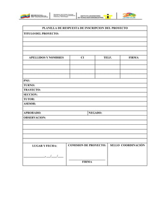 PLANILLA DE RESPUESTA DE INSCRIPCION DEL PROYECTO
TITULO DEL PROYECTO:
APELLIDOS Y NOMBRES CI TELF. FIRMA
PNF:
TURNO:
TRAYECTO:
SECCION:
TUTOR:
ASESOR:
APROBADO: NEGADO:
OBSERVACION:
LUGAR Y FECHA:
_______________, ___/____/____
COMISION DE PROYECTO:
________________________
FIRMA
SELLO COORDINACIÓN
 