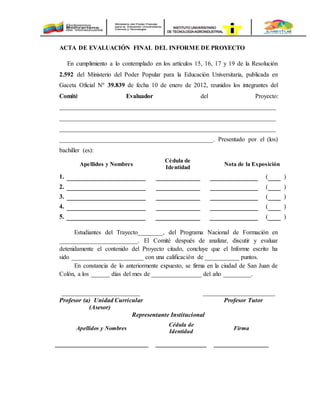 ACTA DE EVALUACIÓN FINAL DEL INFORME DE PROYECTO
En cumplimiento a lo contemplado en los artículos 15, 16, 17 y 19 de la Resolución
2.592 del Ministerio del Poder Popular para la Educación Universitaria, publicada en
Gaceta Oficial Nº 39.839 de fecha 10 de enero de 2012, reunidos los integrantes del
Comité Evaluador del Proyecto:
_____________________________________________________________________
_____________________________________________________________________
_____________________________________________________________________
_________________________________________________. Presentado por el (los)
bachiller (es):
Apellidos y Nombres
Cédula de
Identidad
Nota de la Exposición
1. ( )
2. ( )
3. ( )
4. ( )
5. ( )
Estudiantes del Trayecto________, del Programa Nacional de Formación en
_________________________. El Comité después de analizar, discutir y evaluar
detenidamente el contenido del Proyecto citado, concluye que el Informe escrito ha
sido _______________________ con una calificación de ___________ puntos.
En constancia de lo anteriormente expuesto, se firma en la ciudad de San Juan de
Colón, a los ______ días del mes de ________________ del año _________.
_________________________ _______________________
Profesor (a) Unidad Curricular Profesor Tutor
(Asesor)
Representante Institucional
Apellidos y Nombres
Cédula de
Identidad
Firma
 
