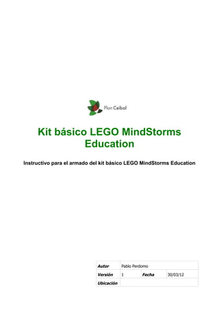 Kit básico LEGO MindStorms
Education
Instructivo para el armado del kit básico LEGO MindStorms Education
Autor Pablo Perdomo
Versión 1 Fecha 30/03/12
Ubicación
 