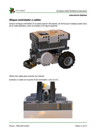 Kit básico LEGO MindStorms Education
Laboratorios Digitales
Bloque controlador y cables
Colocar el bloque controlador en la parte superior del soporte, de forma que el display quede cerca
de la rueda delantera, como se muestra en la figura siguiente.
Utilizar dos cables para conectar los motores.
Conectar un cable en el puerto B del controlador y otro en el C.
Manual – MAN.LAB.TurtleArt Página 11 de 14
 