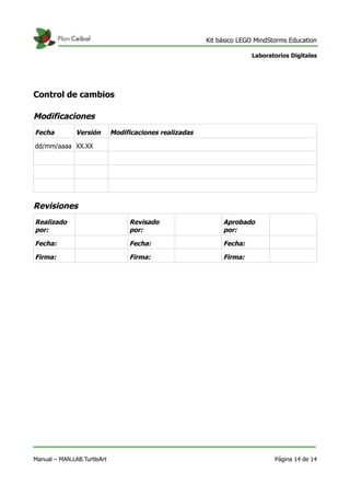 Kit básico LEGO MindStorms Education
Laboratorios Digitales
Control de cambios
Modificaciones
Fecha Versión Modificaciones realizadas
dd/mm/aaaa XX.XX
Revisiones
Realizado
por:
Revisado
por:
Aprobado
por:
Fecha: Fecha: Fecha:
Firma: Firma: Firma:
Manual – MAN.LAB.TurtleArt Página 14 de 14
 
