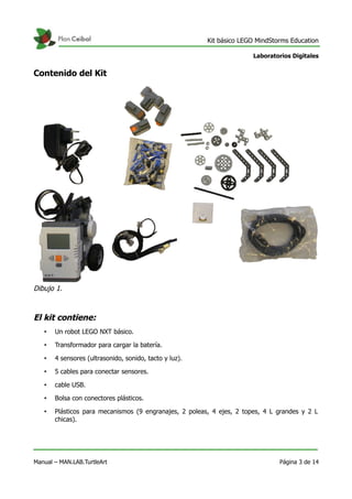 Kit básico LEGO MindStorms Education
Laboratorios Digitales
Contenido del Kit
El kit contiene:
• Un robot LEGO NXT básico.
• Transformador para cargar la batería.
• 4 sensores (ultrasonido, sonido, tacto y luz).
• 5 cables para conectar sensores.
• cable USB.
• Bolsa con conectores plásticos.
• Plásticos para mecanismos (9 engranajes, 2 poleas, 4 ejes, 2 topes, 4 L grandes y 2 L
chicas).
Manual – MAN.LAB.TurtleArt Página 3 de 14
Dibujo 1.
 