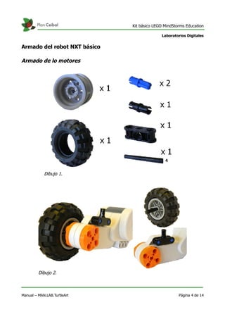 Kit básico LEGO MindStorms Education
Laboratorios Digitales
Armado del robot NXT básico
Armado de lo motores
Manual – MAN.LAB.TurtleArt Página 4 de 14
Dibujo 1.
Dibujo 2.
 