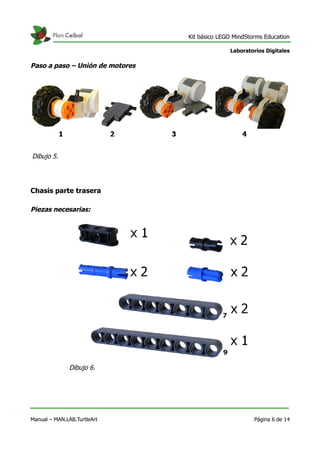 Kit básico LEGO MindStorms Education
Laboratorios Digitales
Paso a paso – Unión de motores
Chasis parte trasera
Piezas necesarias:
Manual – MAN.LAB.TurtleArt Página 6 de 14
Dibujo 5.
Dibujo 6.
 