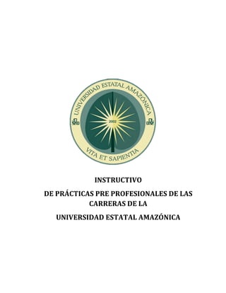  
	
  
	
  
	
  
	
  
	
  
	
  
	
  
	
  
	
  
	
  
	
  
	
  
	
  
	
  
	
  
	
  
	
  
	
  
	
  
	
  
	
  
INSTRUCTIVO	
  
DE	
  PRÁCTICAS	
  PRE	
  PROFESIONALES	
  DE	
  LAS	
  
CARRERAS	
  DE	
  LA	
  	
  
UNIVERSIDAD	
  ESTATAL	
  AMAZÓNICA	
  
	
  
	
  
	
  
 