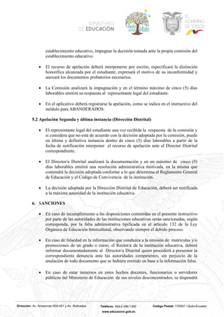 Dirección: Av. Amazonas N34-451 y Av. Atahualpa Teléfono: 593-2-396-1300 Código Postal: 170507 / Quito-Ecuador
www.educacion.gob.ec
establecimiento educativo, impugnar la decisión tomada ante la propia comisión del
establecimiento educativo.
• El recurso de apelación deberá interponerse por escrito, especificará la distinción
honorífica alcanzada por el estudiante, expresará el motivo de su inconformidad y
anexará los documentos probatorios necesarios.
• La Comisión analizará la impugnación y en el término máximo de cinco (5) días
laborables emitirá su respuesta al representante legal del estudiante.
• En el aplicativo deberá registrarse la apelación, como se indica en el instructivo del
módulo para ABANDERADOS.
5.2 Apelación Segunda y última instancia (Dirección Distrital)
• El representante legal del estudiante una vez recibida la respuesta de la comisión y
si considera que no está de acuerdo con la decisión adoptada por la comisión, puede
en última y definitiva instancia dentro de cinco (5) días laborables a partir de la
fecha de notificación interponer el recurso de apelación ante el Director Distrital
correspondiente.
• El Director/a Distrital analizará la documentación y en un máximo de cinco (5)
días laborables emitirá una resolución administrativa motivada, en la misma que
contendrá la decisión adoptada conforme a lo que determina el Reglamento General
de Educación y el Código de Convivencia de la institución.
• La decisión adoptada por la Dirección Distrital de Educación, deberá ser notificada
a la máxima autoridad de la institución educativa.
6. SANCIONES
• En caso de incumplimiento a las disposiciones contenidas en el presente instructivo
por parte de las autoridades de las instituciones educativas serán sancionadas, según
corresponda, por la falta administrativa tipificada en el artículo 132 de la Ley
Orgánica de Educación Intercultural, observando siempre el debido proceso.
• En caso de falsedad en la información que conduzca a la emisión de matrículas y/o
promociones de un grado o curso, el Rector/a de la institución educativa, deberá
informar documentadamente al Director/a Distrital quien procederá a presentar la
correspondiente denuncia ante las autoridades competentes, sin perjuicio de la
anulación de todo documento que se hubiere emitido en base a la información falsa.
• En caso de estar inmersos en estos hechos docentes, funcionarios o servidores
públicos del Ministerio de Educación de sus niveles desconcentrados, se dispondrá
 