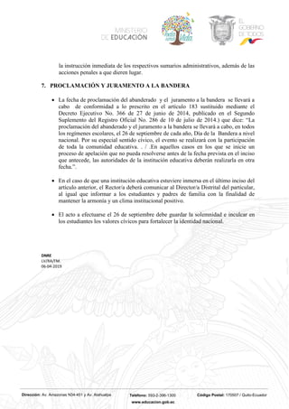 Dirección: Av. Amazonas N34-451 y Av. Atahualpa Teléfono: 593-2-396-1300 Código Postal: 170507 / Quito-Ecuador
www.educacion.gob.ec
la instrucción inmediata de los respectivos sumarios administrativos, además de las
acciones penales a que dieren lugar.
7. PROCLAMACIÓN Y JURAMENTO A LA BANDERA
• La fecha de proclamación del abanderado y el juramento a la bandera se llevará a
cabo de conformidad a lo prescrito en el artículo 183 sustituido mediante el
Decreto Ejecutivo No. 366 de 27 de junio de 2014, publicado en el Segundo
Suplemento del Registro Oficial No. 286 de 10 de julio de 2014.) que dice: “La
proclamación del abanderado y el juramento a la bandera se llevará a cabo, en todos
los regímenes escolares, el 26 de septiembre de cada año, Día de la Bandera a nivel
nacional. Por su especial sentido cívico, el evento se realizará con la participación
de toda la comunidad educativa. . / .En aquellos casos en los que se inicie un
proceso de apelación que no pueda resolverse antes de la fecha prevista en el inciso
que antecede, las autoridades de la institución educativa deberán realizarla en otra
fecha.”.
• En el caso de que una institución educativa estuviere inmersa en el último inciso del
artículo anterior, el Rector/a deberá comunicar al Director/a Distrital del particular,
al igual que informar a los estudiantes y padres de familia con la finalidad de
mantener la armonía y un clima institucional positivo.
• El acto a efectuarse el 26 de septiembre debe guardar la solemnidad e inculcar en
los estudiantes los valores cívicos para fortalecer la identidad nacional.
DNRE
LV/RA/FM.
06-04-2019
 