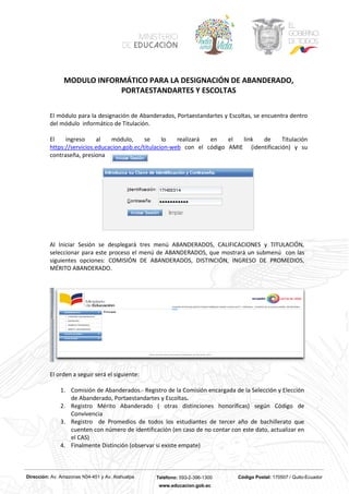 Dirección: Av. Amazonas N34-451 y Av. Atahualpa Teléfono: 593-2-396-1300 Código Postal: 170507 / Quito-Ecuador
www.educacion.gob.ec
MODULO INFORMÁTICO PARA LA DESIGNACIÓN DE ABANDERADO,
PORTAESTANDARTES Y ESCOLTAS
El módulo para la designación de Abanderados, Portaestandartes y Escoltas, se encuentra dentro
del módulo informático de Titulación.
El ingreso al módulo, se lo realizará en el link de Titulación
https://servicios.educacion.gob.ec/titulacion-web con el código AMIE (identificación) y su
contraseña, presiona
Al Iniciar Sesión se desplegará tres menú ABANDERADOS, CALIFICACIONES y TITULACIÓN,
seleccionar para este proceso el menú de ABANDERADOS, que mostrará un submenú con las
siguientes opciones: COMISIÓN DE ABANDERADOS, DISTINCIÓN, INGRESO DE PROMEDIOS,
MÉRITO ABANDERADO.
El orden a seguir será el siguiente:
1. Comisión de Abanderados.- Registro de la Comisión encargada de la Selección y Elección
de Abanderado, Portaestandartes y Escoltas.
2. Registro Mérito Abanderado ( otras distinciones honoríficas) según Código de
Convivencia
3. Registro de Promedios de todos los estudiantes de tercer año de bachillerato que
cuenten con número de identificación (en caso de no contar con este dato, actualizar en
el CAS)
4. Finalmente Distinción (observar si existe empate)
 