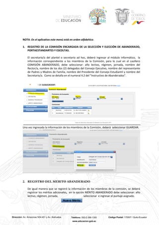 Dirección: Av. Amazonas N34-451 y Av. Atahualpa Teléfono: 593-2-396-1300 Código Postal: 170507 / Quito-Ecuador
www.educacion.gob.ec
NOTA: En el aplicativo este menú está en orden alfabético.
1. REGISTRO DE LA COMISIÓN ENCARGADA DE LA SELECCIÓN Y ELECCIÓN DE ABANDERADO,
PORTAESTANDARTES Y ESCOLTAS.
El secretario/a del plantel o secretario ad hoc, deberá ingresar al módulo informático, la
información correspondiente a los miembros de la Comisión, para lo cual en el casillero
COMISIÓN ABANDERADO, debe seleccionar: año lectivo, régimen, jornada, nombre del
Rector/a, nombre de los dos (2) delegados del Consejo Ejecutivo, nombre del representante
de Padres y Madres de Familia, nombre del Presidente del Consejo Estudiantil y nombre del
Secretario/a. Como se detalla en el numeral 4.2 del “Instructivo de Abanderados”.
Una vez ingresada la información de los miembros de la Comisión, deberá seleccionar GUARDAR.
2. REGISTRO DEL MERITO ABANDERADO
De igual manera que se registró la información de los miembros de la comisión, se deberá
registrar los méritos adicionales, en la opción MÉRITO ABANDERADO debe seleccionar: año
lectivo, régimen, jornada, seleccionar e ingresar el puntaje asignado.
 
