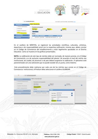 Dirección: Av. Amazonas N34-451 y Av. Atahualpa Teléfono: 593-2-396-1300 Código Postal: 170507 / Quito-Ecuador
www.educacion.gob.ec
En el casillero de MÉRITOS, se registrará las actividades científicas, culturales, artísticas,
deportivas o de responsabilidad social con la respectiva calificación, mismas que, deben constar
en el Código de Convivencia del establecimiento y estar legalmente aprobadas en el Distrito
Educativo como se muestra en los gráficos presentados.
NOTA: La calificación de este tipo de méritos debe ser normada, de manera precisa, en el Código
de Convivencia y es de exclusiva responsabilidad del plantel. De acuerdo al nivel del mérito sea
institucional, de ciudad, de provincia o de país deberá asignarse la calificación. El aplicativo está
parametrizado con una valoración que no puede exceder de un punto, como máximo.
Este procedimiento debe realizarse por cada uno de los méritos que conste en el Código de
Convivencia institucional, al finalizar debe seleccionar el casillero GUARDAR.
 