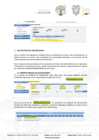 Dirección: Av. Amazonas N34-451 y Av. Atahualpa Teléfono: 593-2-396-1300 Código Postal: 170507 / Quito-Ecuador
www.educacion.gob.ec
3. REGISTRO DE PROMEDIOS
Para el análisis del expediente académico de los estudiantes de tercer año de Bachillerato, se
deberá tomarse en cuenta a los estudiantes de nacionalidad extranjera, ya que gozan de los
mismos derechos que los estudiantes ecuatorianos.
Para el ingreso de los promedios de los estudiantes de tercer año de Bachillerato en el aplicativo,
el Secretario/a o Secretario ad hoc, puede realizarlo de dos maneras: Ingreso Manual e Ingreso
por medio de la MACRO ABANDERADOS (matriz Excel).
3.1 INGRESO MANUAL DE CALIFICACIONES:
En el casillero de INGRESO DE PROMEDIOS, debe seleccionar: año lectivo, régimen, jornada,
modalidad, tipo título, título, especialidad, paralelo; dar clic en
Una vez que dé clic en se visualizará los casilleros de identificación
(número de cédula de ciudadanía, pasaporte o carné de refugiados), apellidos y nombres de los
estudiantes y los casilleros para registrar las calificaciones.
 