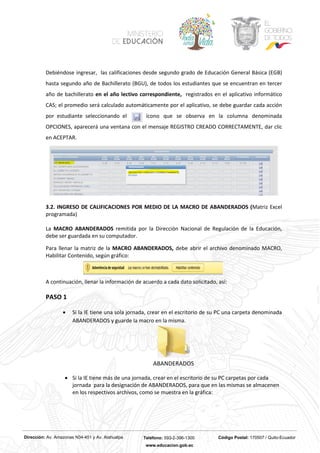 Dirección: Av. Amazonas N34-451 y Av. Atahualpa Teléfono: 593-2-396-1300 Código Postal: 170507 / Quito-Ecuador
www.educacion.gob.ec
Debiéndose ingresar, las calificaciones desde segundo grado de Educación General Básica (EGB)
hasta segundo año de Bachillerato (BGU), de todos los estudiantes que se encuentran en tercer
año de bachillerato en el año lectivo correspondiente, registrados en el aplicativo informático
CAS; el promedio será calculado automáticamente por el aplicativo, se debe guardar cada acción
por estudiante seleccionando el ícono que se observa en la columna denominada
OPCIONES, aparecerá una ventana con el mensaje REGISTRO CREADO CORRECTAMENTE, dar clic
en ACEPTAR.
3.2. INGRESO DE CALIFICACIONES POR MEDIO DE LA MACRO DE ABANDERADOS (Matriz Excel
programada)
La MACRO ABANDERADOS remitida por la Dirección Nacional de Regulación de la Educación,
debe ser guardada en su computador.
Para llenar la matriz de la MACRO ABANDERADOS, debe abrir el archivo denominado MACRO,
Habilitar Contenido, según gráfico:
A continuación, llenar la información de acuerdo a cada dato solicitado, así:
PASO 1
• Si la IE tiene una sola jornada, crear en el escritorio de su PC una carpeta denominada
ABANDERADOS y guarde la macro en la misma.
ABANDERADOS
• Si la IE tiene más de una jornada, crear en el escritorio de su PC carpetas por cada
jornada para la designación de ABANDERADOS, para que en las mismas se almacenen
en los respectivos archivos, como se muestra en la gráfica:
 