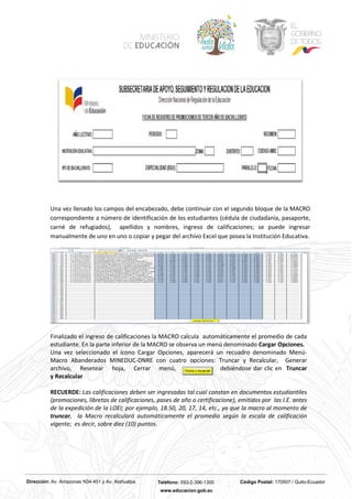 Dirección: Av. Amazonas N34-451 y Av. Atahualpa Teléfono: 593-2-396-1300 Código Postal: 170507 / Quito-Ecuador
www.educacion.gob.ec
Una vez llenado los campos del encabezado, debe continuar con el segundo bloque de la MACRO
correspondiente a número de identificación de los estudiantes (cédula de ciudadanía, pasaporte,
carné de refugiados), apellidos y nombres, ingreso de calificaciones; se puede ingresar
manualmente de uno en uno o copiar y pegar del archivo Excel que posea la Institución Educativa.
Finalizado el ingreso de calificaciones la MACRO calcula automáticamente el promedio de cada
estudiante. En la parte inferior de la MACRO se observa un menú denominado Cargar Opciones.
Una vez seleccionado el ícono Cargar Opciones, aparecerá un recuadro denominado Menú-
Macro Abanderados MINEDUC-DNRE con cuatro opciones: Truncar y Recalcular, Generar
archivo, Resetear hoja, Cerrar menú, debiéndose dar clic en Truncar
y Recalcular
RECUERDE: Las calificaciones deben ser ingresadas tal cual constan en documentos estudiantiles
(promociones, libretas de calificaciones, pases de año o certificacione), emitidos por las I.E. antes
de la expedición de la LOEI; por ejemplo, 18.50, 20, 17, 14, etc., ya que la macro al momento de
truncar, la Macro recalculará automáticamente el promedio según la escala de calificación
vigente; es decir, sobre diez (10) puntos.
 